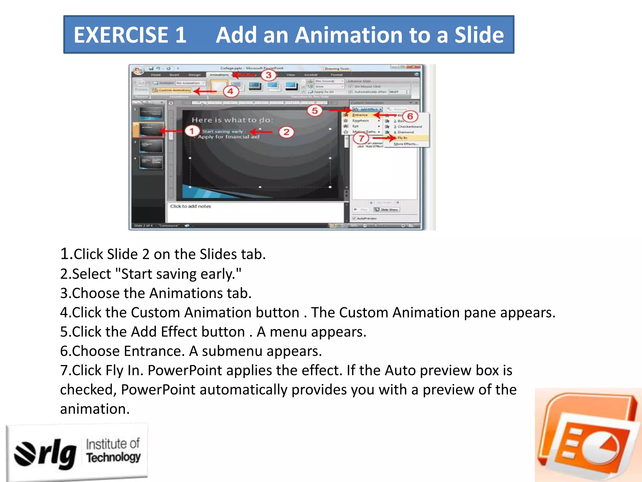 EXERCISE 1

Add an Animation to a Slide

1.Click Slide 2 on the Slides tab.
2.Select "Start saving early."
3.Choose the Animations tab.
4.Click the Custom Animation button . The Custom Animation pane appears.
5.Click the Add Effect button . A menu appears.
6.Choose Entrance. A submenu appears.
7.Click Fly In. PowerPoint applies the effect. If the Auto preview box is
checked, PowerPoint automatically provides you with a preview of the
animation.

 