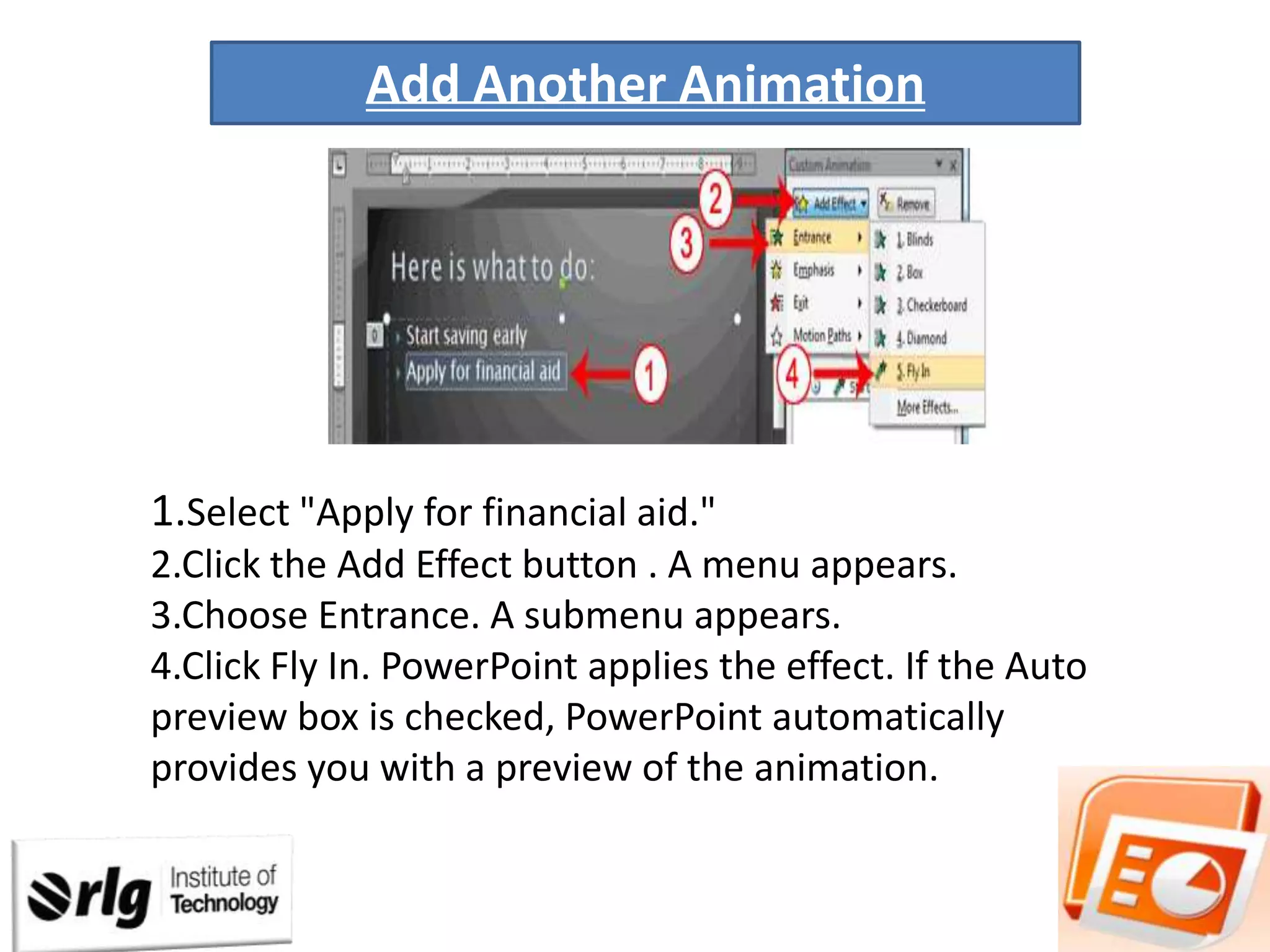 Add Another Animation

1.Select "Apply for financial aid."
2.Click the Add Effect button . A menu appears.
3.Choose Entrance. A submenu appears.
4.Click Fly In. PowerPoint applies the effect. If the Auto
preview box is checked, PowerPoint automatically
provides you with a preview of the animation.

 