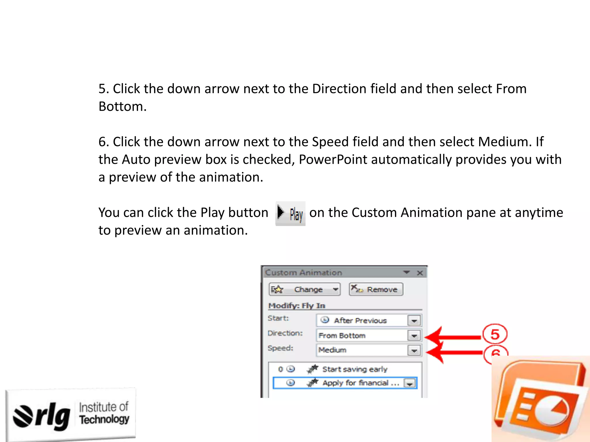 5. Click the down arrow next to the Direction field and then select From
Bottom.
6. Click the down arrow next to the Speed field and then select Medium. If
the Auto preview box is checked, PowerPoint automatically provides you with
a preview of the animation.

You can click the Play button
to preview an animation.

on the Custom Animation pane at anytime

 