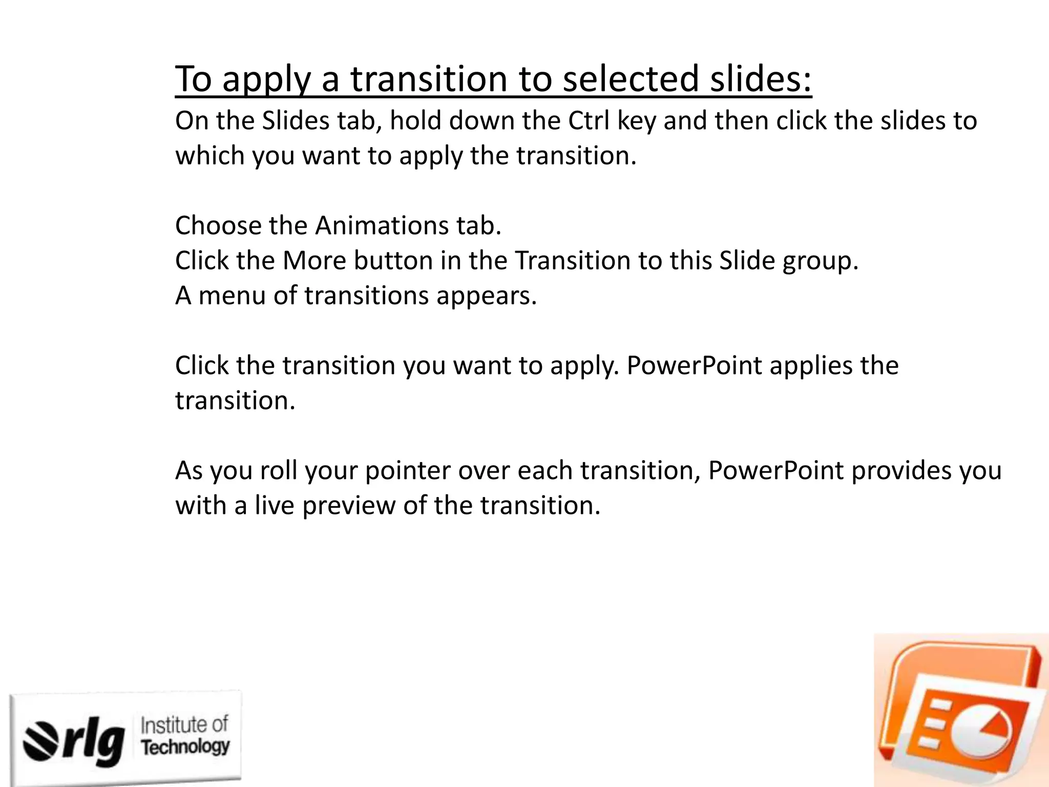 To apply a transition to selected slides:
On the Slides tab, hold down the Ctrl key and then click the slides to
which you want to apply the transition.
Choose the Animations tab.
Click the More button in the Transition to this Slide group.
A menu of transitions appears.
Click the transition you want to apply. PowerPoint applies the
transition.
As you roll your pointer over each transition, PowerPoint provides you
with a live preview of the transition.

 