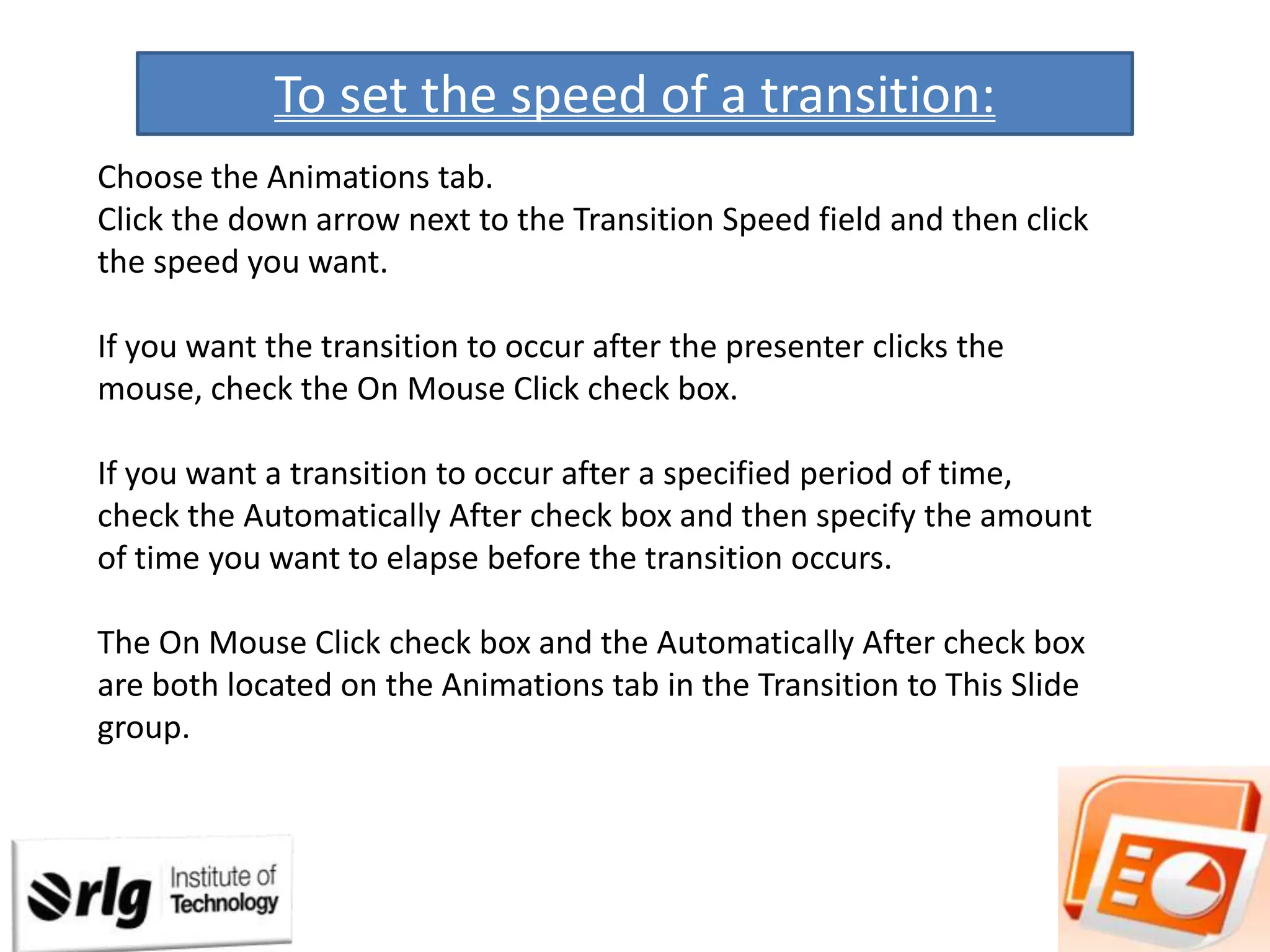 To set the speed of a transition:
Choose the Animations tab.
Click the down arrow next to the Transition Speed field and then click
the speed you want.
If you want the transition to occur after the presenter clicks the
mouse, check the On Mouse Click check box.
If you want a transition to occur after a specified period of time,
check the Automatically After check box and then specify the amount
of time you want to elapse before the transition occurs.
The On Mouse Click check box and the Automatically After check box
are both located on the Animations tab in the Transition to This Slide
group.

 