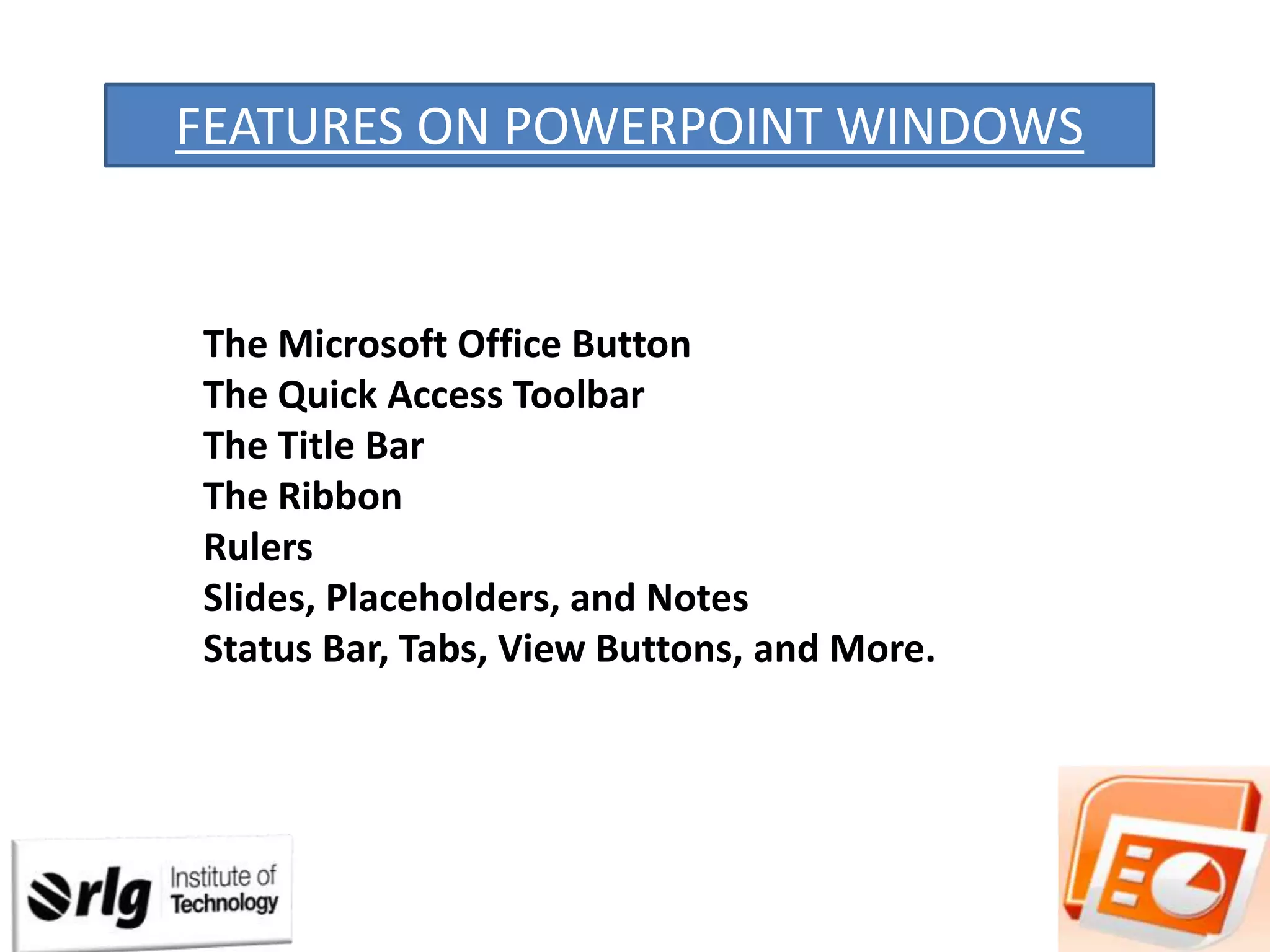 FEATURES ON POWERPOINT WINDOWS

The Microsoft Office Button
The Quick Access Toolbar
The Title Bar
The Ribbon
Rulers
Slides, Placeholders, and Notes
Status Bar, Tabs, View Buttons, and More.

 