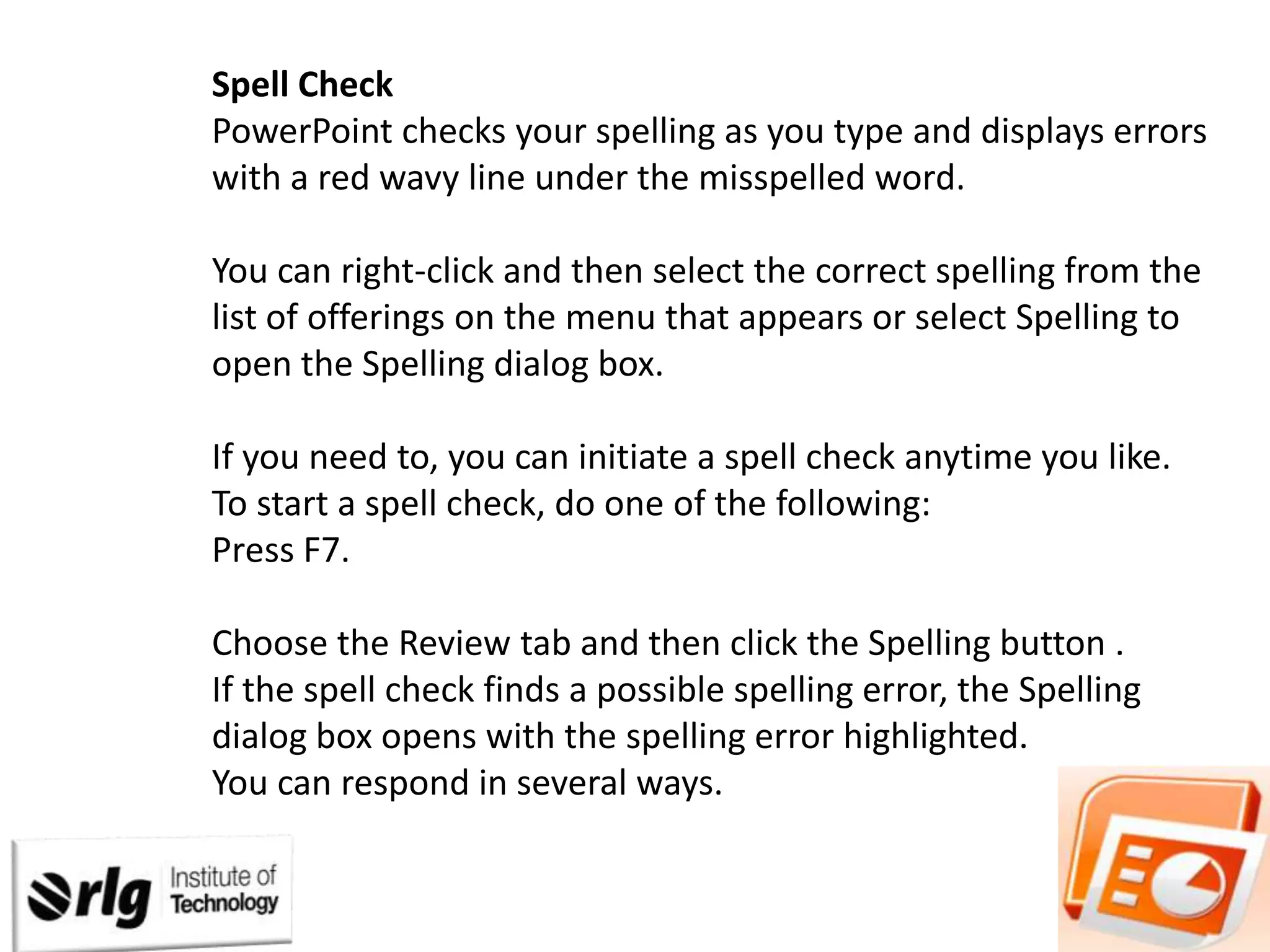 Spell Check
PowerPoint checks your spelling as you type and displays errors
with a red wavy line under the misspelled word.
You can right-click and then select the correct spelling from the
list of offerings on the menu that appears or select Spelling to
open the Spelling dialog box.

If you need to, you can initiate a spell check anytime you like.
To start a spell check, do one of the following:
Press F7.
Choose the Review tab and then click the Spelling button .
If the spell check finds a possible spelling error, the Spelling
dialog box opens with the spelling error highlighted.
You can respond in several ways.

 