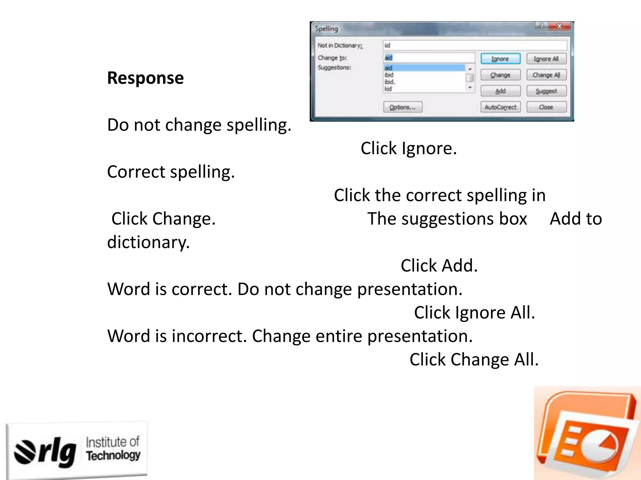 Response
Procedure

Do not change spelling.
Click Ignore.
Correct spelling.
Click Change.
dictionary.

Click the correct spelling in
The suggestions box Add to

Click Add.
Word is correct. Do not change presentation.
Click Ignore All.
Word is incorrect. Change entire presentation.
Click Change All.

 
