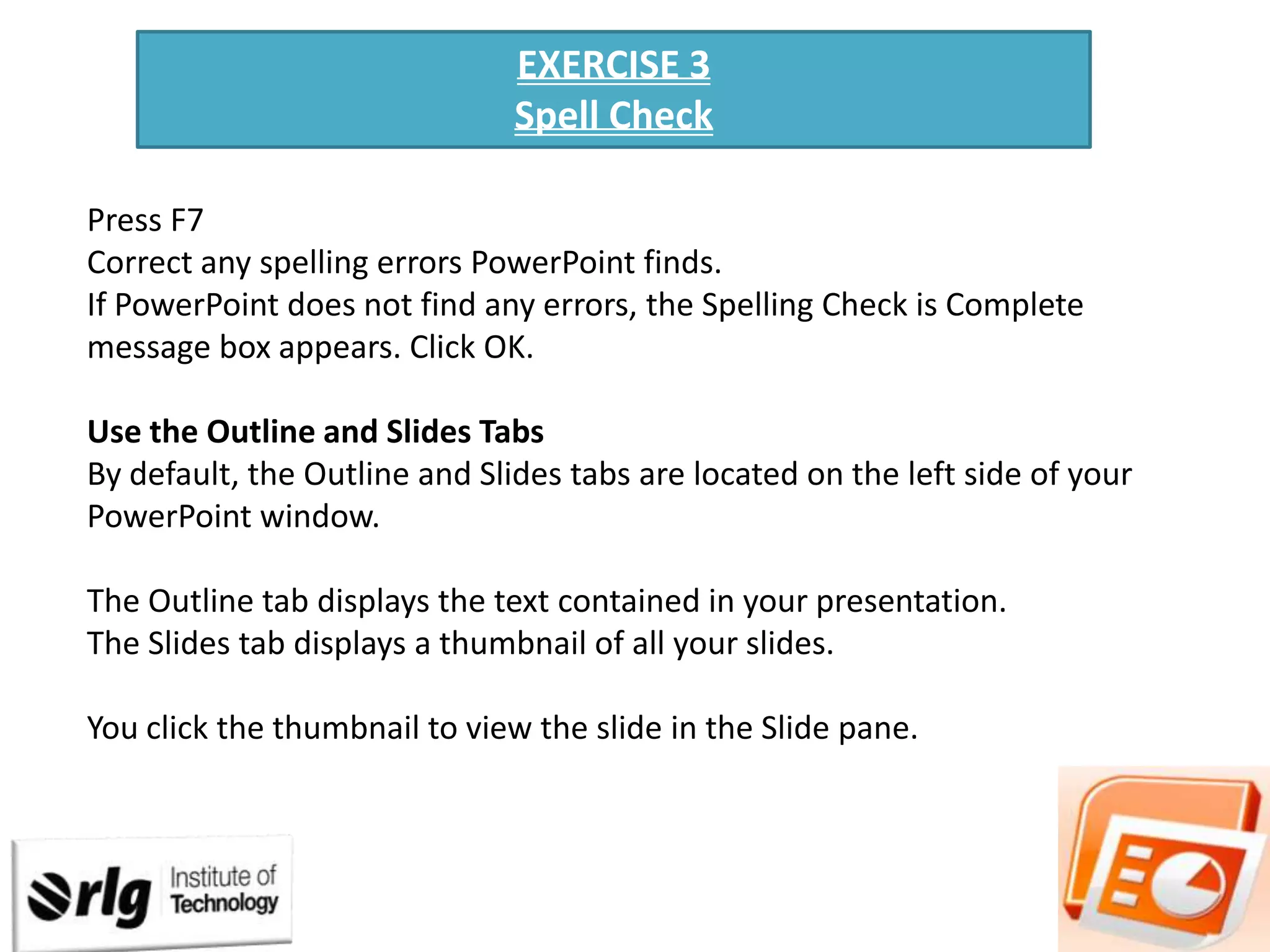 EXERCISE 3
Spell Check
Press F7
Correct any spelling errors PowerPoint finds.
If PowerPoint does not find any errors, the Spelling Check is Complete
message box appears. Click OK.
Use the Outline and Slides Tabs
By default, the Outline and Slides tabs are located on the left side of your
PowerPoint window.
The Outline tab displays the text contained in your presentation.
The Slides tab displays a thumbnail of all your slides.
You click the thumbnail to view the slide in the Slide pane.

 