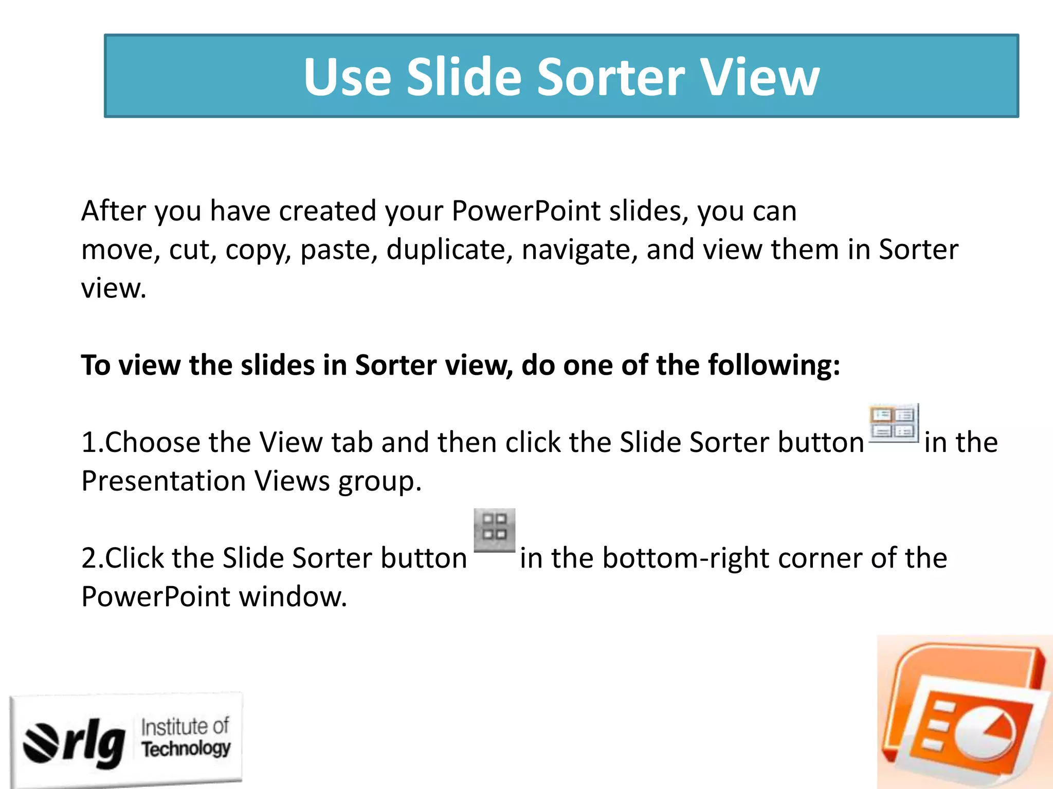 Use Slide Sorter View
After you have created your PowerPoint slides, you can
move, cut, copy, paste, duplicate, navigate, and view them in Sorter
view.
To view the slides in Sorter view, do one of the following:

1.Choose the View tab and then click the Slide Sorter button
Presentation Views group.
2.Click the Slide Sorter button
PowerPoint window.

in the

in the bottom-right corner of the

 