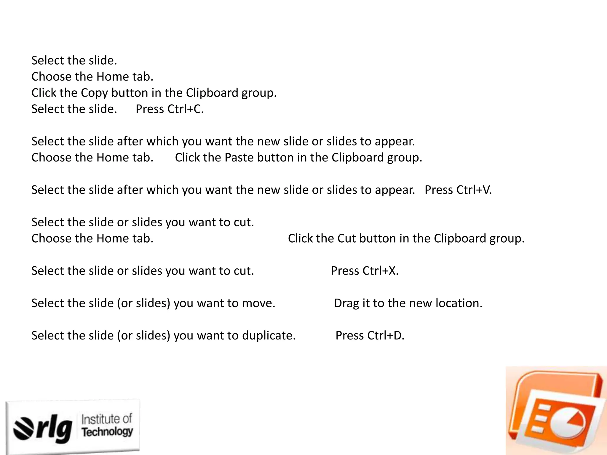 Select the slide.
Choose the Home tab.
Click the Copy button in the Clipboard group.
Select the slide. Press Ctrl+C.
Select the slide after which you want the new slide or slides to appear.
Choose the Home tab.
Click the Paste button in the Clipboard group.

Select the slide after which you want the new slide or slides to appear. Press Ctrl+V.
Select the slide or slides you want to cut.
Choose the Home tab.

Click the Cut button in the Clipboard group.

Select the slide or slides you want to cut.

Press Ctrl+X.

Select the slide (or slides) you want to move.

Drag it to the new location.

Select the slide (or slides) you want to duplicate.

Press Ctrl+D.

 