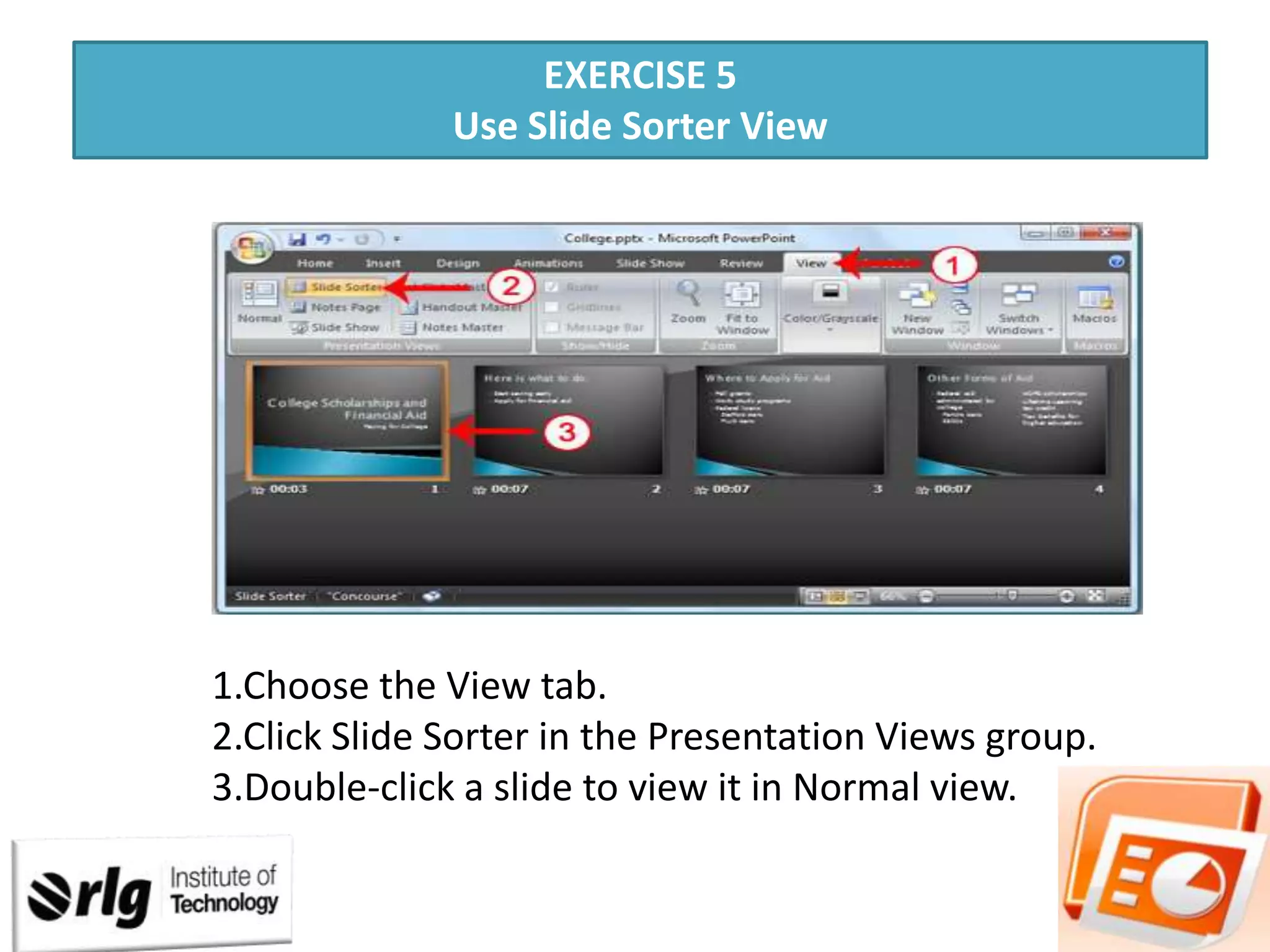 EXERCISE 5
Use Slide Sorter View

1.Choose the View tab.
2.Click Slide Sorter in the Presentation Views group.
3.Double-click a slide to view it in Normal view.

 