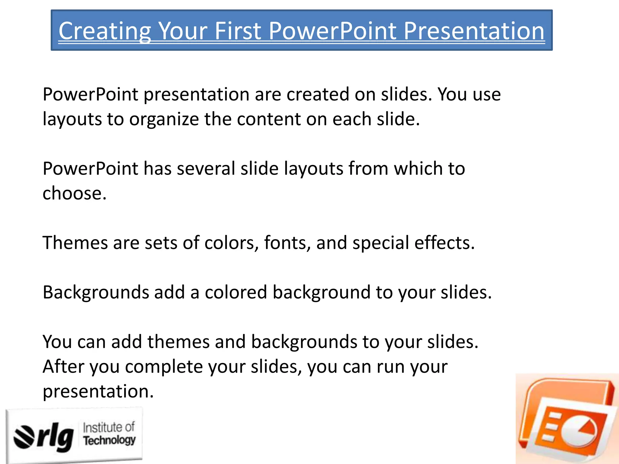 Creating Your First PowerPoint Presentation
PowerPoint presentation are created on slides. You use
layouts to organize the content on each slide.
PowerPoint has several slide layouts from which to
choose.
Themes are sets of colors, fonts, and special effects.
Backgrounds add a colored background to your slides.
You can add themes and backgrounds to your slides.
After you complete your slides, you can run your
presentation.

 