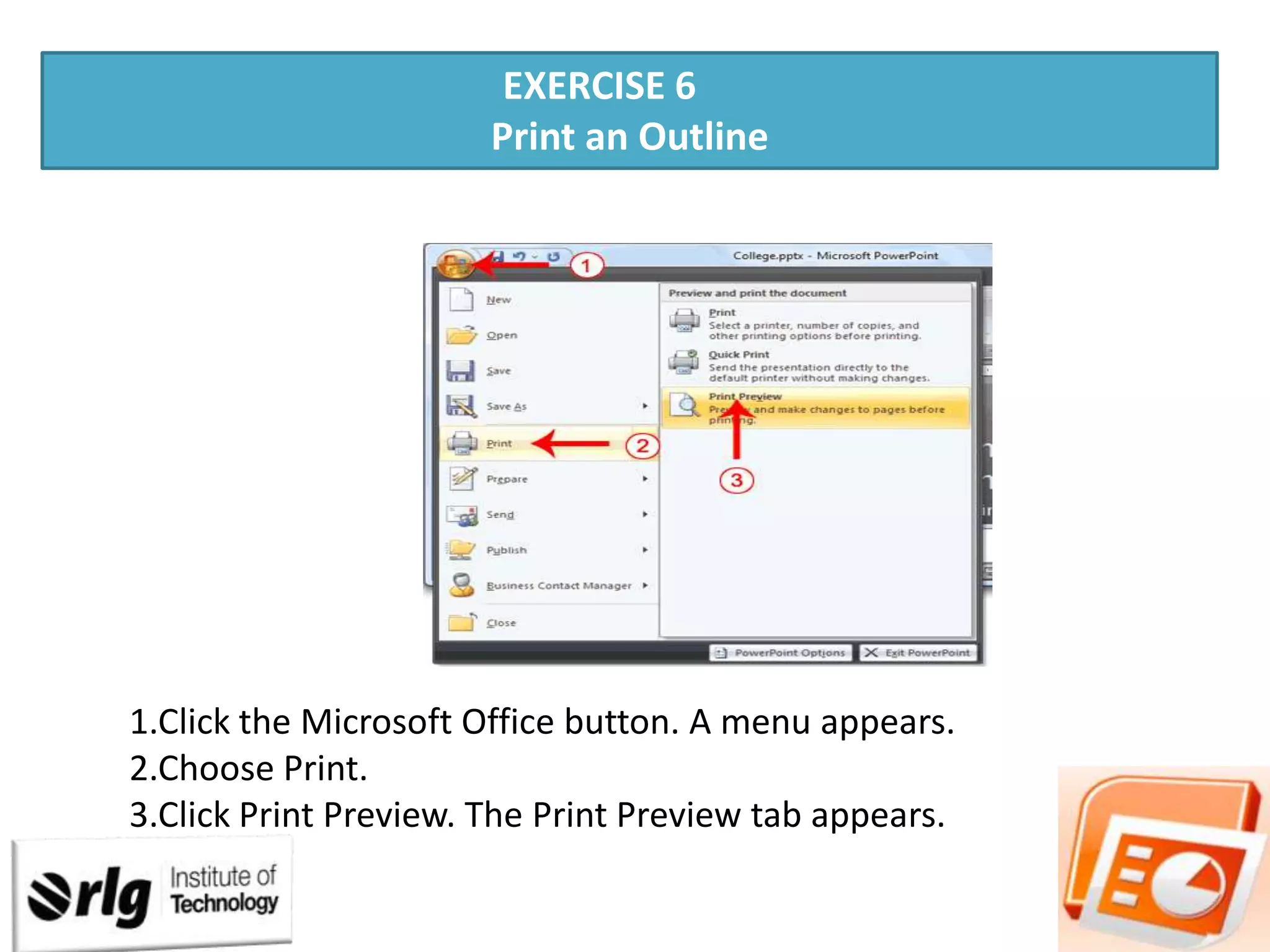EXERCISE 6
Print an Outline

1.Click the Microsoft Office button. A menu appears.
2.Choose Print.
3.Click Print Preview. The Print Preview tab appears.

 