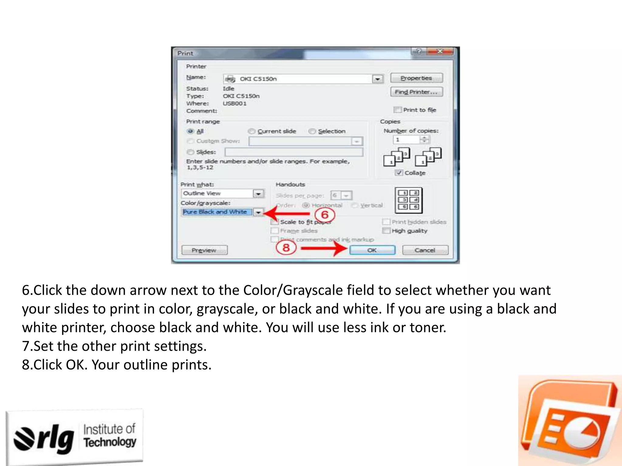 6.Click the down arrow next to the Color/Grayscale field to select whether you want
your slides to print in color, grayscale, or black and white. If you are using a black and
white printer, choose black and white. You will use less ink or toner.
7.Set the other print settings.
8.Click OK. Your outline prints.

 