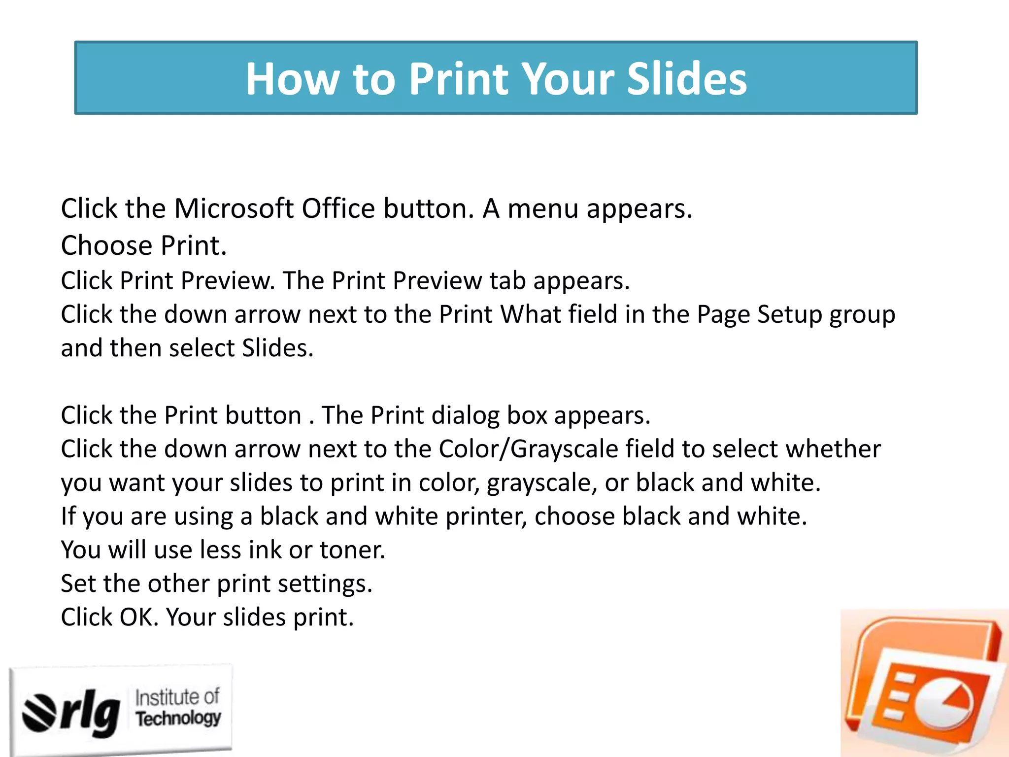 How to Print Your Slides
Click the Microsoft Office button. A menu appears.
Choose Print.
Click Print Preview. The Print Preview tab appears.
Click the down arrow next to the Print What field in the Page Setup group
and then select Slides.
Click the Print button . The Print dialog box appears.
Click the down arrow next to the Color/Grayscale field to select whether
you want your slides to print in color, grayscale, or black and white.
If you are using a black and white printer, choose black and white.
You will use less ink or toner.
Set the other print settings.
Click OK. Your slides print.

 