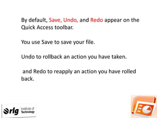 By default, Save, Undo, and Redo appear on the
Quick Access toolbar.

You use Save to save your file.
Undo to rollback an action you have taken.
and Redo to reapply an action you have rolled
back.

 