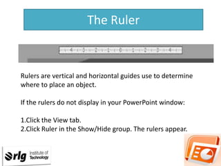 The Ruler

Rulers are vertical and horizontal guides use to determine
where to place an object.
If the rulers do not display in your PowerPoint window:
1.Click the View tab.
2.Click Ruler in the Show/Hide group. The rulers appear.

 