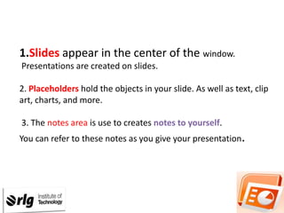 1.Slides appear in the center of the window.
Presentations are created on slides.

2. Placeholders hold the objects in your slide. As well as text, clip
art, charts, and more.
3. The notes area is use to creates notes to yourself.
You can refer to these notes as you give your presentation.

 