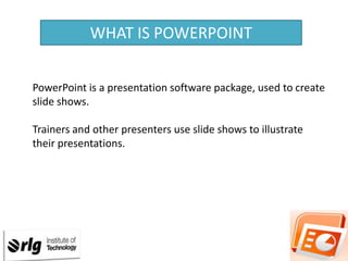 WHAT IS POWERPOINT
PowerPoint is a presentation software package, used to create
slide shows.
Trainers and other presenters use slide shows to illustrate
their presentations.

 