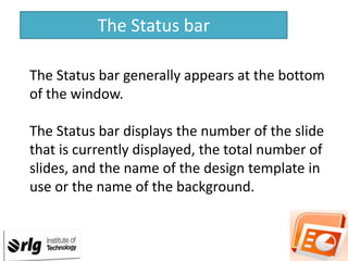 The Status bar
The Status bar generally appears at the bottom
of the window.
The Status bar displays the number of the slide
that is currently displayed, the total number of
slides, and the name of the design template in
use or the name of the background.

 