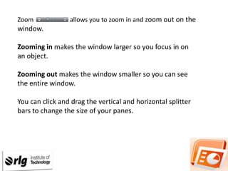 Zoom

allows you to zoom in and zoom out on the

window.
Zooming in makes the window larger so you focus in on
an object.

Zooming out makes the window smaller so you can see
the entire window.
You can click and drag the vertical and horizontal splitter
bars to change the size of your panes.

 