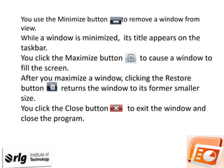 You use the Minimize button
to remove a window from
view.
While a window is minimized, its title appears on the

taskbar.
You click the Maximize button
to cause a window to
fill the screen.
After you maximize a window, clicking the Restore
button
returns the window to its former smaller
size.
You click the Close button
to exit the window and
close the program.

 