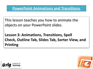 PowerPoint Animations and Transitions.
This lesson teaches you how to animate the
objects on your PowerPoint slides.
Lesson 3: Animations, Transitions, Spell
Check, Outline Tab, Slides Tab, Sorter View, and
Printing

 