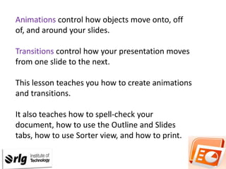 Animations control how objects move onto, off
of, and around your slides.
Transitions control how your presentation moves
from one slide to the next.
This lesson teaches you how to create animations
and transitions.

It also teaches how to spell-check your
document, how to use the Outline and Slides
tabs, how to use Sorter view, and how to print.

 