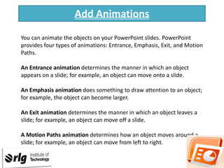 Add Animations
You can animate the objects on your PowerPoint slides. PowerPoint
provides four types of animations: Entrance, Emphasis, Exit, and Motion
Paths.
An Entrance animation determines the manner in which an object
appears on a slide; for example, an object can move onto a slide.
An Emphasis animation does something to draw attention to an object;
for example, the object can become larger.

An Exit animation determines the manner in which an object leaves a
slide; for example, an object can move off a slide.
A Motion Paths animation determines how an object moves around a
slide; for example, an object can move from left to right.

 
