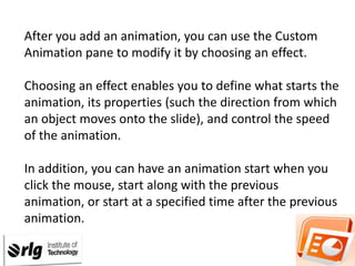 After you add an animation, you can use the Custom
Animation pane to modify it by choosing an effect.
Choosing an effect enables you to define what starts the
animation, its properties (such the direction from which
an object moves onto the slide), and control the speed
of the animation.
In addition, you can have an animation start when you
click the mouse, start along with the previous
animation, or start at a specified time after the previous
animation.

 
