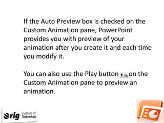 If the Auto Preview box is checked on the
Custom Animation pane, PowerPoint
provides you with preview of your
animation after you create it and each time
you modify it.
You can also use the Play button on the
Custom Animation pane to preview an
animation.

 