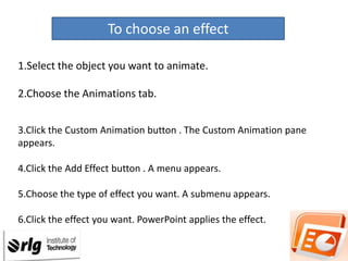 To choose an effect
1.Select the object you want to animate.
2.Choose the Animations tab.
3.Click the Custom Animation button . The Custom Animation pane
appears.

4.Click the Add Effect button . A menu appears.
5.Choose the type of effect you want. A submenu appears.
6.Click the effect you want. PowerPoint applies the effect.

 