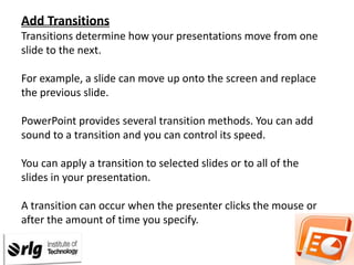 Add Transitions
Transitions determine how your presentations move from one
slide to the next.
For example, a slide can move up onto the screen and replace
the previous slide.
PowerPoint provides several transition methods. You can add
sound to a transition and you can control its speed.
You can apply a transition to selected slides or to all of the
slides in your presentation.

A transition can occur when the presenter clicks the mouse or
after the amount of time you specify.

 