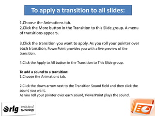 To apply a transition to all slides:
1.Choose the Animations tab.
2.Click the More button in the Transition to this Slide group. A menu
of transitions appears.
3.Click the transition you want to apply. As you roll your pointer over
each transition, PowerPoint provides you with a live preview of the
transition.
4.Click the Apply to All button in the Transition to This Slide group.
To add a sound to a transition:
1.Choose the Animations tab.
2.Click the down arrow next to the Transition Sound field and then click the
sound you want.
As you roll your pointer over each sound, PowerPoint plays the sound.

 