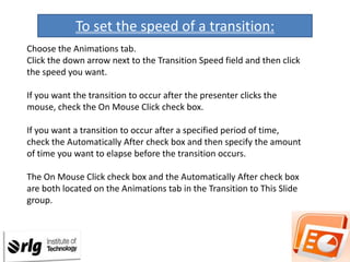 To set the speed of a transition:
Choose the Animations tab.
Click the down arrow next to the Transition Speed field and then click
the speed you want.
If you want the transition to occur after the presenter clicks the
mouse, check the On Mouse Click check box.
If you want a transition to occur after a specified period of time,
check the Automatically After check box and then specify the amount
of time you want to elapse before the transition occurs.
The On Mouse Click check box and the Automatically After check box
are both located on the Animations tab in the Transition to This Slide
group.

 