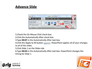 Advance Slide

1.Check the On Mouse Click check box.
2.Click the Automatically After check box.
3.Type 00:07 in the Automatically After text box.
4.Click the Apply to All button
. PowerPoint applies all of your changes
to all of the slides.
5.Click Slide 1 on the Slides tab.
6.Type 00:03 in the Automatically After text box. PowerPoint changes the
timing for Slide 1.

 