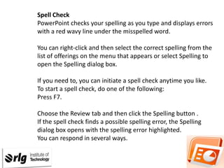 Spell Check
PowerPoint checks your spelling as you type and displays errors
with a red wavy line under the misspelled word.
You can right-click and then select the correct spelling from the
list of offerings on the menu that appears or select Spelling to
open the Spelling dialog box.

If you need to, you can initiate a spell check anytime you like.
To start a spell check, do one of the following:
Press F7.
Choose the Review tab and then click the Spelling button .
If the spell check finds a possible spelling error, the Spelling
dialog box opens with the spelling error highlighted.
You can respond in several ways.

 