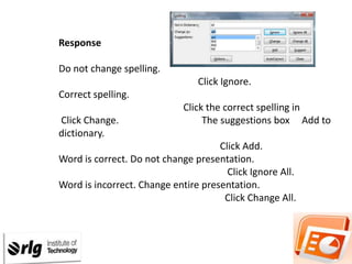 Response
Procedure

Do not change spelling.
Click Ignore.
Correct spelling.
Click Change.
dictionary.

Click the correct spelling in
The suggestions box Add to

Click Add.
Word is correct. Do not change presentation.
Click Ignore All.
Word is incorrect. Change entire presentation.
Click Change All.

 