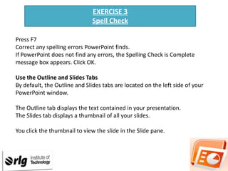 EXERCISE 3
Spell Check
Press F7
Correct any spelling errors PowerPoint finds.
If PowerPoint does not find any errors, the Spelling Check is Complete
message box appears. Click OK.
Use the Outline and Slides Tabs
By default, the Outline and Slides tabs are located on the left side of your
PowerPoint window.
The Outline tab displays the text contained in your presentation.
The Slides tab displays a thumbnail of all your slides.
You click the thumbnail to view the slide in the Slide pane.

 