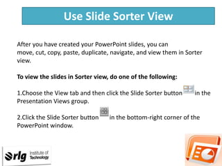 Use Slide Sorter View
After you have created your PowerPoint slides, you can
move, cut, copy, paste, duplicate, navigate, and view them in Sorter
view.
To view the slides in Sorter view, do one of the following:

1.Choose the View tab and then click the Slide Sorter button
Presentation Views group.
2.Click the Slide Sorter button
PowerPoint window.

in the

in the bottom-right corner of the

 