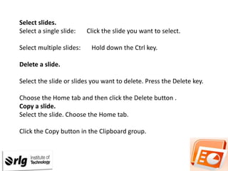 Select slides.
Select a single slide:
Select multiple slides:

Click the slide you want to select.
Hold down the Ctrl key.

Delete a slide.

Select the slide or slides you want to delete. Press the Delete key.
Choose the Home tab and then click the Delete button .
Copy a slide.
Select the slide. Choose the Home tab.
Click the Copy button in the Clipboard group.

 