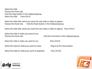 Select the slide.
Choose the Home tab.
Click the Copy button in the Clipboard group.
Select the slide. Press Ctrl+C.
Select the slide after which you want the new slide or slides to appear.
Choose the Home tab.
Click the Paste button in the Clipboard group.

Select the slide after which you want the new slide or slides to appear. Press Ctrl+V.
Select the slide or slides you want to cut.
Choose the Home tab.

Click the Cut button in the Clipboard group.

Select the slide or slides you want to cut.

Press Ctrl+X.

Select the slide (or slides) you want to move.

Drag it to the new location.

Select the slide (or slides) you want to duplicate.

Press Ctrl+D.

 