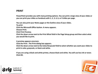 PRINT
PowerPoint provides you with many printing options. You can print a large view of your slides or
you can print your slides as handouts with 1, 2, 3, 4, 6, or 9 slides per page.
You can also print your Notes pages or the Outline view of your slides.
To print:
Click the Microsoft Office button. A menu appears.
Choose Print.
Click Print Preview.
Click the down arrow next to the Print What field in the Page Setup group and then select what
you would like to print.
A preview appears onscreen.
Click the Print . The Print dialog box appears.
Click the down arrow next to the Color/Grayscale field to select whether you want your slides to
print in color, grayscale, or black and white.

If you are using a black and white printer, choose black and white. You will use less ink or toner.
Click OK.

 