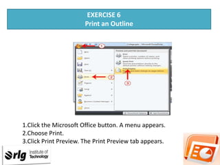 EXERCISE 6
Print an Outline

1.Click the Microsoft Office button. A menu appears.
2.Choose Print.
3.Click Print Preview. The Print Preview tab appears.

 