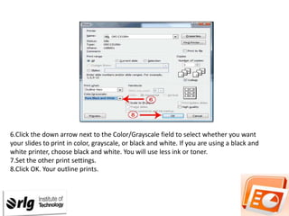 6.Click the down arrow next to the Color/Grayscale field to select whether you want
your slides to print in color, grayscale, or black and white. If you are using a black and
white printer, choose black and white. You will use less ink or toner.
7.Set the other print settings.
8.Click OK. Your outline prints.

 