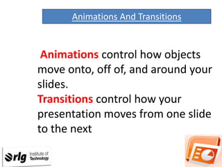 Animations And Transitions

Animations control how objects
move onto, off of, and around your
slides.
Transitions control how your
presentation moves from one slide
to the next

 