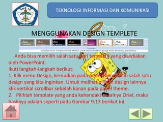 TEKNOLOGI INFORMASI DAN KOMUNIKASI
TEKNOLOGI INFORMASI DAN KOMUNIKASI

MENGGUNAKAN DESIGN TEMPLETE
Anda bisa memilih salah satu dari template yang disediakan
oleh PowerPoint.
Ikuti langkah-langkah berikut:
1. Klik menu Design, kemudian pada panel theme pilih salah satu
design yang kita inginkan. Untuk melihat pilihan design lainnya
klik vertikal scrollbar sebelah kanan pada panel theme.
2. Pilihlah template yang anda kehendaki misalnya Oriel, maka
hasilnya adalah seperti pada Gambar 9.13 berikut ini.

 
