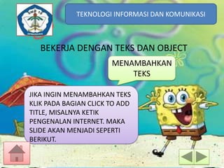 TEKNOLOGI INFORMASI DAN KOMUNIKASI
TEKNOLOGI INFORMASI DAN KOMUNIKASI

BEKERJA DENGAN TEKS DAN OBJECT
MENAMBAHKAN
TEKS
JIKA INGIN MENAMBAHKAN TEKS
KLIK PADA BAGIAN CLICK TO ADD
TITLE, MISALNYA KETIK
PENGENALAN INTERNET. MAKA
SLIDE AKAN MENJADI SEPERTI
BERIKUT.

 
