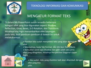TEKNOLOGI INFORMASI DAN KOMUNIKASI
TEKNOLOGI INFORMASI DAN KOMUNIKASI

MENGATUR FORMAT TEKS
Di dalam Ms PowerPoint sudah tersedia beberapa
kategori efek yang bisa digunakan seperti Shadow,
Reflection, Glow, Bevel, 3-D Rotation, dan Transform.
Misalnya kita ingin menambahkan efek bayangan
pada teks, ikuti panduan-panduan di bawah ini untuk
melakukannya:
» Pastikan kita sudah menyeleksi teks yang akan ditambah
efek.
» Selanjutnya, buka Tab Format, lalu klik ikon Text Effects
» Kemudian sorot opsi Shadow dan pilih salah satu jenis
efek yang diinginkan, misalnya Perspective Diagonal Upper
Right.
» Jika sudah, teks yang diseleksi tadi akan ditambah dengan
efek yang kita
pilih.

 