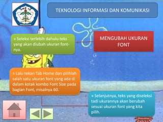 TEKNOLOGI INFORMASI DAN KOMUNIKASI
TEKNOLOGI INFORMASI DAN KOMUNIKASI

» Seleksi terlebih dahulu teks
yang akan diubah ukuran fontnya.

MENGUBAH UKURAN
FONT

» Lalu tekan Tab Home dan pilihlah
salah satu ukuran font yang ada di
dalam kotak kombo Font Size pada
bagian Font, misalnya 60.

» Selanjutnya, teks yang diseleksi
tadi ukurannya akan berubah
sesuai ukuran font yang kita
pilih.

 