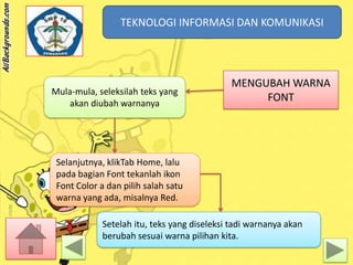 TEKNOLOGI INFORMASI DAN KOMUNIKASI
TEKNOLOGI INFORMASI DAN KOMUNIKASI

Mula-mula, seleksilah teks yang
akan diubah warnanya

MENGUBAH WARNA
FONT

Selanjutnya, klikTab Home, lalu
pada bagian Font tekanlah ikon
Font Color a dan pilih salah satu
warna yang ada, misalnya Red.
Setelah itu, teks yang diseleksi tadi warnanya akan
berubah sesuai warna pilihan kita.

 