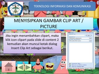 TEKNOLOGI INFORMASI DAN KOMUNIKASI
TEKNOLOGI INFORMASI DAN KOMUNIKASI

MENYISIPKAN GAMBAR CLIP ART /
PICTURE
Jika ingin menambahkan clipart, maka
klik icon clipart pada slide di content 2
kemudian akan muncul kotak dialog
Insert Clip Art sebagai berikut.

 