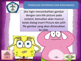 TEKNOLOGI INFORMASI DAN KOMUNIKASI
TEKNOLOGI INFORMASI DAN KOMUNIKASI

jika ingin menambahkan gambar
dengan cara klik picture pada
content, kemudian akan muncul
kotak dialog Insert Picture dan pilih
file gambar yang akan dimasukkan
ke silde.

 